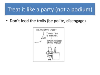 Treat it like a party (not a podium)
• Don’t feed the trolls (be polite, disengage)
 