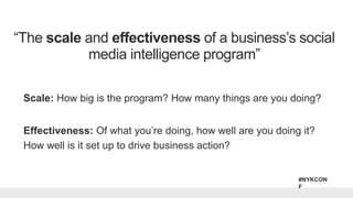 #NYKCON
F
Scale: How big is the program? How many things are you doing?
Effectiveness: Of what you’re doing, how well are you doing it?
How well is it set up to drive business action?
“The scale and effectiveness of a business’s social
media intelligence program”
 