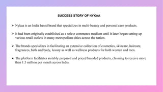 SUCCESS STORY OF NYKAA
 Nykaa is an India based brand that specializes in multi-beauty and personal care products.
 It had been originally established as a sole e-commerce medium until it later began setting up
various retail outlets in many metropolitan cities across the nation.
 The brands specializes in facilitating an extensive collection of cosmetics, skincare, haircare,
fragrances, bath and body, luxury as well as wellness products for both women and men.
 The platform facilitates suitably prepared and priced branded products, claiming to receive more
than 1.5 million per month across India.
 