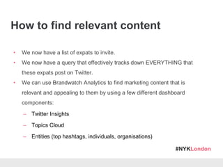 #NYKLondon
How to find relevant content
• We now have a list of expats to invite.
• We now have a query that effectively tracks down EVERYTHING that
these expats post on Twitter.
• We can use Brandwatch Analytics to find marketing content that is
relevant and appealing to them by using a few different dashboard
components:
– Twitter Insights
– Topics Cloud
– Entities (top hashtags, individuals, organisations)
 