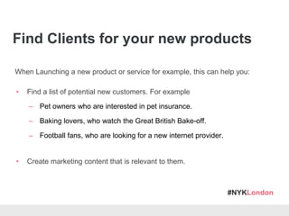#NYKLondon
Find Clients for your new products
When Launching a new product or service for example, this can help you:
• Find a list of potential new customers. For example
– Pet owners who are interested in pet insurance.
– Baking lovers, who watch the Great British Bake-off.
– Football fans, who are looking for a new internet provider.
• Create marketing content that is relevant to them.
 