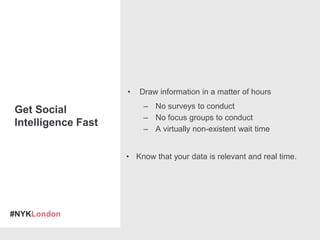 #NYKLondon
• Draw information in a matter of hours
– No surveys to conduct
– No focus groups to conduct
– A virtually non-existent wait time
• Know that your data is relevant and real time.
Get Social
Intelligence Fast
 