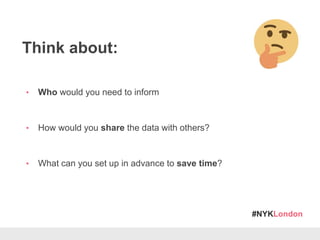#NYKLondon
Think about:
• Who would you need to inform
• How would you share the data with others?
• What can you set up in advance to save time?
 
