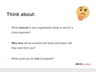 #NYKLondon
Think about:
• What channel is your organisation likely to use for a
crisis response?
• Who else will be involved and what information will
they want from you?
• What could you do now to prepare?
 