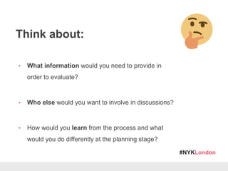 #NYKLondon
Think about:
• What information would you need to provide in
order to evaluate?
• Who else would you want to involve in discussions?
• How would you learn from the process and what
would you do differently at the planning stage?
 
