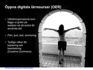 Öppna digitala lärresurser (OER)


• Utbildningsmaterial som
  läggs ut gratis på
  webben så att andra får
  använda det

• Film, ljud, text, animering

• Tydliga villkor för
  kopiering och
  bearbetning
  (Creative Commons)




CC Some rights reserved by Shahram Sharif
 