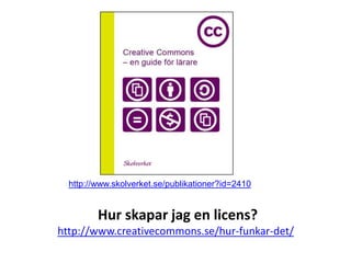 http://www.skolverket.se/publikationer?id=2410


         Hur skapar jag en licens?
http://www.creativecommons.se/hur-funkar-det/
 