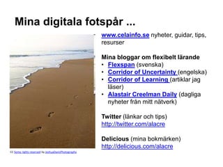 Mina digitala fotspår ...
                                                    www.celainfo.se nyheter, guidar, tips,
                                                    resurser

                                                    Mina bloggar om flexibelt lärande
                                                    • Flexspan (svenska)
                                                    • Corridor of Uncertainty (engelska)
                                                    • Corridor of Learning (artiklar jag
                                                      läser)
                                                    • Alastair Creelman Daily (dagliga
                                                      nyheter från mitt nätverk)

                                                    Twitter (länkar och tips)
                                                    http://twitter.com/alacre

                                                    Delicious (mina bokmärken)
                                                    http://delicious.com/alacre
CC Some rights reserved by JoshuaDavisPhotography
 