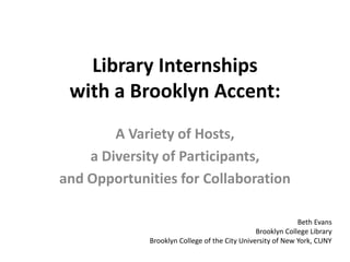 Library Internships
 with a Brooklyn Accent:
        A Variety of Hosts,
    a Diversity of Participants,
and Opportunities for Collaboration

                                                            Beth Evans
                                               Brooklyn College Library
             Brooklyn College of the City University of New York, CUNY
 