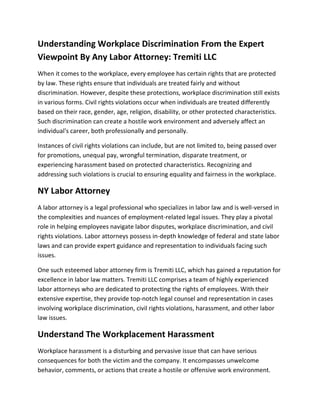 Understanding Workplace Discrimination From the Expert
Viewpoint By Any Labor Attorney: Tremiti LLC
When it comes to the workplace, every employee has certain rights that are protected
by law. These rights ensure that individuals are treated fairly and without
discrimination. However, despite these protections, workplace discrimination still exists
in various forms. Civil rights violations occur when individuals are treated differently
based on their race, gender, age, religion, disability, or other protected characteristics.
Such discrimination can create a hostile work environment and adversely affect an
individual's career, both professionally and personally.
Instances of civil rights violations can include, but are not limited to, being passed over
for promotions, unequal pay, wrongful termination, disparate treatment, or
experiencing harassment based on protected characteristics. Recognizing and
addressing such violations is crucial to ensuring equality and fairness in the workplace.
NY Labor Attorney
A labor attorney is a legal professional who specializes in labor law and is well-versed in
the complexities and nuances of employment-related legal issues. They play a pivotal
role in helping employees navigate labor disputes, workplace discrimination, and civil
rights violations. Labor attorneys possess in-depth knowledge of federal and state labor
laws and can provide expert guidance and representation to individuals facing such
issues.
One such esteemed labor attorney firm is Tremiti LLC, which has gained a reputation for
excellence in labor law matters. Tremiti LLC comprises a team of highly experienced
labor attorneys who are dedicated to protecting the rights of employees. With their
extensive expertise, they provide top-notch legal counsel and representation in cases
involving workplace discrimination, civil rights violations, harassment, and other labor
law issues.
Understand The Workplacement Harassment
Workplace harassment is a disturbing and pervasive issue that can have serious
consequences for both the victim and the company. It encompasses unwelcome
behavior, comments, or actions that create a hostile or offensive work environment.
 