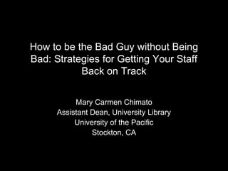 How to be the Bad Guy without Being
Bad: Strategies for Getting Your Staff
Back on Track
Mary Carmen Chimato
Assistant Dean, University Library
University of the Pacific
Stockton, CA
 