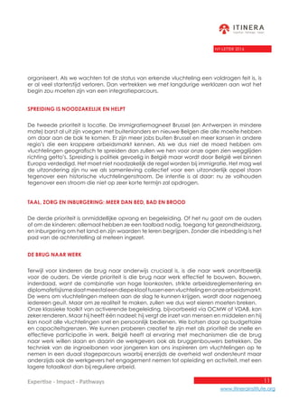11
www.itinerainstitute.org
Expertise - Impact - Pathways
NY-LETTER 2016
organiseert. Als we wachten tot de status van erkende vluchteling een voldragen feit is, is
er al veel starterstijd verloren. Dan vertrekken we met langdurige werklozen aan wat het
begin zou moeten zijn van een integratieparcours.
Spreiding is noodzakelijk en helpt
De tweede prioriteit is locatie. De immigratiemagneet Brussel (en Antwerpen in mindere
mate) barst al uit zijn voegen met buitenlanders en nieuwe Belgen die alle moeite hebben
om daar aan de bak te komen. Er zijn meer jobs buiten Brussel en meer kansen in andere
regio’s die een krappere arbeidsmarkt kennen. Als we dus niet de moed hebben om
vluchtelingen geografisch te spreiden dan zullen we hen voor onze ogen zien wegglijden
richting getto’s. Spreiding is politiek gevoelig in België maar wordt door België wel binnen
Europa verdedigd. Het moet niet noodzakelijk de regel worden bij immigratie. Het mag wel
de uitzondering zijn nu we als samenleving collectief voor een uitzonderlijk appel staan
tegenover een historische vluchtelingenstroom. De intentie is al daar: nu ze volhouden
tegenover een stroom die niet op zeer korte termijn zal opdrogen.
Taal, zorg en inburgering: meer dan bed, bad en brood
De derde prioriteit is onmiddellijke opvang en begeleiding. Of het nu gaat om de ouders
of om de kinderen: allemaal hebben ze een taalbad nodig, toegang tot gezondheidszorg,
en inburgering om het land en zijn waarden te leren begrijpen. Zonder die inbedding is het
pad van de achterstelling al meteen ingezet.
De brug naar werk
Terwijl voor kinderen de brug naar onderwijs cruciaal is, is die naar werk onontbeerlijk
voor de ouders. De vierde prioriteit is die brug naar werk effectief te bouwen. Bouwen,
inderdaad, want de combinatie van hoge loonkosten, strikte arbeidsreglementering en
diplomafetisjismeslaatmeestaleendiepeklooftusseneenvluchtelingenonzearbeidsmarkt.
De wens om vluchtelingen meteen aan de slag te kunnen krijgen, wordt door nagenoeg
iedereen geuit. Maar om ze realiteit te maken, zullen we dus wat eieren moeten breken.
Onze klassieke toolkit van activerende begeleiding, bijvoorbeeld via OCMW of VDAB, kan
zeker renderen. Maar hij heeft één nadeel: hij vergt de inzet van mensen en middelen en hij
kan nooit alle vluchtelingen snel en persoonlijk bedienen. We botsen daar op budgettaire
en capaciteitsgrenzen. We kunnen proberen creatief te zijn met als prioriteit de snelle en
effectieve participatie in werk. België heeft al ervaring met mechanismen die de brug
naar werk willen slaan en daarin de werkgevers ook als bruggenbouwers betrekken. De
techniek van de ingroeibanen voor jongeren kan ons inspireren om vluchtelingen op te
nemen in een duaal stageparcours waarbij enerzijds de overheid wat ondersteunt maar
anderzijds ook de werkgevers het engagement nemen tot opleiding en activiteit, met een
lagere totaalkost dan bij reguliere arbeid.
 