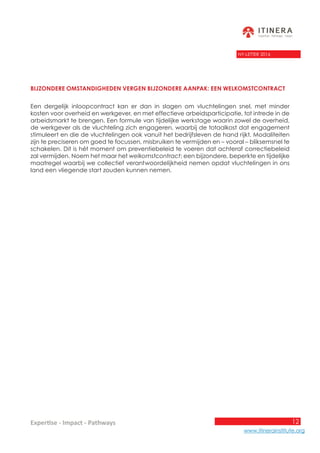 12
www.itinerainstitute.org
Expertise - Impact - Pathways
NY-LETTER 2016
Bijzondere omstandigheden vergen bijzondere aanpak: een welkomstcontract
Een dergelijk inloopcontract kan er dan in slagen om vluchtelingen snel, met minder
kosten voor overheid en werkgever, en met effectieve arbeidsparticipatie, tot intrede in de
arbeidsmarkt te brengen. Een formule van tijdelijke werkstage waarin zowel de overheid,
de werkgever als de vluchteling zich engageren, waarbij de totaalkost dat engagement
stimuleert en die de vluchtelingen ook vanuit het bedrijfsleven de hand rijkt. Modaliteiten
zijn te preciseren om goed te focussen, misbruiken te vermijden en – vooral – bliksemsnel te
schakelen. Dit is hét moment om preventiebeleid te voeren dat achteraf correctiebeleid
zal vermijden. Noem het maar het welkomstcontract: een bijzondere, beperkte en tijdelijke
maatregel waarbij we collectief verantwoordelijkheid nemen opdat vluchtelingen in ons
land een vliegende start zouden kunnen nemen.
 