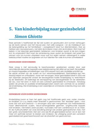 13
www.itinerainstitute.org
Expertise - Impact - Pathways
NY-LETTER 2016
5.	 Vankinderbijslagnaargezinsbeleid
	 Simon Ghiotto
Deze periode is traditioneel de tijd dat ouders en grootouders zich kunnen verheugen
op de beste wensen voor het nieuwe jaar, met volle overgave – en als middelpunt van
de belangstelling op het familiefeest – overgebracht door hun (klein)kinderen. Ook wij
hebben een nieuwjaarswens, niet dóór de kinderen maar vóór de kinderen. Wat moet het
beleid, in het bijzonder gezinsbeleid, betekenen voor kinderen opdat zij de kans krijgen
zich te ontplooien? Wat moet de samenleving doen opdat de kinderen niet enkel hun
wensen voor ons kunnen uitspreken maar ook hun eigen wensen volbrengen? In welke
beleidscontext moeten ze opgroeien om hun talenten ten volle te kunnen ontwikkelen?
Groeikansen voor kinderen
Deze vraag is niet eenvoudig te beantwoorden: groeikansen worden door veel
verschillende elementen bepaald waar beleidsvoering niet altijd vat op heeft. De politieke
en maatschappelijke ontwikkelingen voor 2016 werpen toch een duidelijke prioriteit op.
De eerste actoren zijn de ouders en hun verantwoordelijkheid. Gezinsbeleid kan hen
daarbij helpen en omkaderen, maar niet vervangen. Maar gezinsbeleid biedt in 2016 wel
een bijzonder perspectief omdat de bevoegdheid inzake kinderbijslag nu terechtkomt
bij de deelstaten. Dit beëindigt de versnippering van bevoegdheden en de deelstaten
zijn dus, voor het eerst, in staat om een coherent gezinsbeleid te ontwerpen. Vandaag
spelen de private en publieke kinderbijslagfondsen daarin een centrale rol: zij verdelen
de kinderbijslag. Die kinderbijslag is een wezenlijke en onmisbare ondersteuning voor vele
gezinnen.
Gezinsbeleid voor diverse gezinsvormen
Kinderbijslag kwam er toen het gezin nog het traditionele gezin was: vader, moeder,
en kinderen. Er is nu steeds meer diversiteit in gezinsvormen: Het ‘klassieke’ gezin – voor
zover dat ooit echt bestond – is vervangen door een mengelmoes van tweeverdieners
naast alleenstaande ouders, nieuw-samengestelde gezinnen, ongetrouwde koppels
met kinderen, niet-hetero (wens-)ouders, huisvaders met een carrièrevrouw en zo meer.
En de multiculturaliteit van onze bevolking brengt ook andere gezinspatronen mee, met
een grote verscheidenheid. Met een one-size-fits-all gezinsbeleid komen we er dan niet
meer om optimale kansen te bieden aan kinderen. De uitdaging wordt een consistent
gezinsbeleid dat goed beantwoordt aan de diversiteit van gezinsvormen.
 