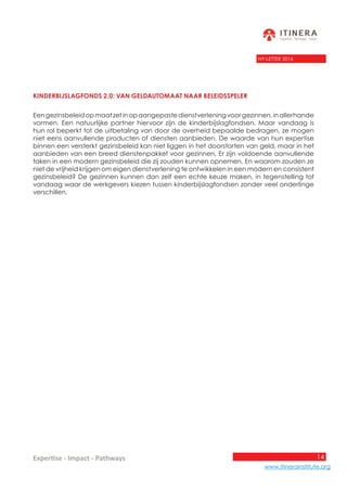 14
www.itinerainstitute.org
Expertise - Impact - Pathways
NY-LETTER 2016
Kinderbijslagfonds 2.0: van geldautomaat naar beleidsspeler
Eengezinsbeleidopmaatzetinopaangepastedienstverleningvoorgezinnen,inallerhande
vormen. Een natuurlijke partner hiervoor zijn de kinderbijslagfondsen. Maar vandaag is
hun rol beperkt tot de uitbetaling van door de overheid bepaalde bedragen, ze mogen
niet eens aanvullende producten of diensten aanbieden. De waarde van hun expertise
binnen een versterkt gezinsbeleid kan niet liggen in het doorstorten van geld, maar in het
aanbieden van een breed dienstenpakket voor gezinnen. Er zijn voldoende aanvullende
taken in een modern gezinsbeleid die zij zouden kunnen opnemen. En waarom zouden ze
niet de vrijheid krijgen om eigen dienstverlening te ontwikkelen in een modern en consistent
gezinsbeleid? De gezinnen kunnen dan zelf een echte keuze maken, in tegenstelling tot
vandaag waar de werkgevers kiezen tussen kinderbijslagfondsen zonder veel onderlinge
verschillen.
 