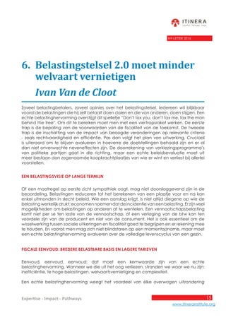 15
www.itinerainstitute.org
Expertise - Impact - Pathways
NY-LETTER 2016
6.	 Belastingstelsel 2.0 moet minder 		
	 welvaart vernietigen
	 Ivan Van de Cloot
Zoveel belastingbetalers, zoveel opinies over het belastingstelsel. Iedereen wil blijkbaar
vooral de belastingen die hij zelf betaalt doen dalen en die van anderen, doen stijgen. Een
echte belastinghervorming overstijgt dit spelletje “Don’t tax you, don’t tax me, tax the man
behind the tree”. Om dit te bereiken moet men met een viertrapsraket werken. De eerste
trap is de bepaling van de voorwaarden van de fiscaliteit van de toekomst. De tweede
trap is de inschatting van de impact van beoogde veranderingen op relevante criteria
- zoals rechtvaardigheid en efficiëntie. Pas dan volgt het plan van uitwerking. Cruciaal
is uiteraard om te blijven evalueren in hoeverre de doelstellingen behaald zijn en er al
dan niet onverwachte neveneffecten zijn. De doorrekening van verkiezingsprogramma’s
van politieke partijen gaat in die richting, maar een echte beleidsevaluatie moet uit
meer bestaan dan zogenaamde koopkrachtplaatjes van wie er wint en verliest bij allerlei
voorstellen.
Een belastingsvisie op lange termijn
Of een maatregel op eerste zicht sympathiek oogt, mag niet doorslaggevend zijn in de
beoordeling. Belastingen reduceren tot het berekenen van een plaatje voor en na kan
enkel uitmonden in slecht beleid. Wie een aanslag krijgt, is niet altijd diegene op wie de
belasting werkelijk drukt; economen noemen dat de incidentie van een belasting. Er zijn veel
mogelijkheden om belastingen op anderen af te wentelen. Een vennootschapsbelasting
komt niet per se ten laste van de vennootschap, of een verlaging van de btw kan ten
voordele zijn van de producent en niet van de consument. Het is ook essentieel om de
wisselwerking tussen sociale uitkeringen en fiscaliteit goed te begrijpen en er rekening mee
te houden. En vooral: men mag zich niet blindstaren op een momentopname, maar moet
een echte belastinghervorming evalueren over de volledige levenscyclus van een gezin.
Fiscale eenvoud: bredere belastbare basis en lagere tarieven
Eenvoud, eenvoud, eenvoud: dat moet een kernwaarde zijn van een echte
belastinghervorming. Wanneer we die uit het oog verliezen, stranden we waar we nu zijn:
inefficiëntie, te hoge belastingen, welvaartsvernietiging en complexiteit.
Een echte belastinghervorming weegt het voordeel van élke overwogen uitzondering
 