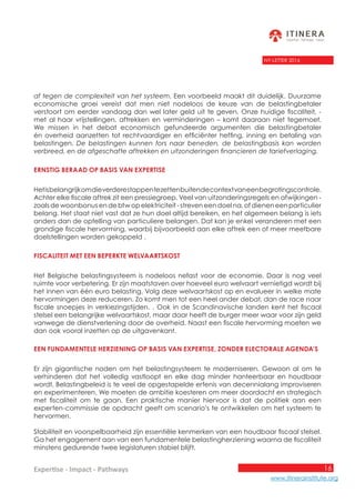 16
www.itinerainstitute.org
Expertise - Impact - Pathways
NY-LETTER 2016
af tegen de complexiteit van het systeem. Een voorbeeld maakt dit duidelijk. Duurzame
economische groei vereist dat men niet nodeloos de keuze van de belastingbetaler
verstoort om eerder vandaag dan wel later geld uit te geven. Onze huidige fiscaliteit, -
met al haar vrijstellingen, aftrekken en verminderingen – komt daaraan niet tegemoet.
We missen in het debat economisch gefundeerde argumenten die belastingbetaler
én overheid aanzetten tot rechtvaardiger en efficiënter heffing, inning en betaling van
belastingen. De belastingen kunnen fors naar beneden, de belastingbasis kan worden
verbreed, en de afgeschafte aftrekken en uitzonderingen financieren de tariefverlaging.
Ernstig beraad op basis van expertise
Hetisbelangrijkomdieverderestappentezettenbuitendecontextvaneenbegrotingscontrole.
Achter elke fiscale aftrek zit een pressiegroep. Veel van uitzonderingsregels en afwijkingen -
zoals de woonbonus en de btw op elektriciteit - streven een doel na, of dienen een particulier
belang. Het staat niet vast dat ze hun doel altijd bereiken, en het algemeen belang is iets
anders dan de optelling van particuliere belangen. Dat kan je enkel veranderen met een
grondige fiscale hervorming, waarbij bijvoorbeeld aan elke aftrek een of meer meetbare
doelstellingen worden gekoppeld .
Fiscaliteit met een beperkte welvaartskost
Het Belgische belastingsysteem is nodeloos nefast voor de economie. Daar is nog veel
ruimte voor verbetering. Er zijn maatstaven over hoeveel euro welvaart vernietigd wordt bij
het innen van één euro belasting. Volg deze welvaartskost op en evalueer in welke mate
hervormingen deze reduceren. Zo komt men tot een heel ander debat, dan de race naar
fiscale snoepjes in verkiezingstijden. . Ook in de Scandinavische landen kent het fiscaal
stelsel een belangrijke welvaartskost, maar daar heeft de burger meer waar voor zijn geld
vanwege de dienstverlening door de overheid. Naast een fiscale hervorming moeten we
dan ook vooral inzetten op de uitgavenkant.
Een fundamentele herziening op basis van expertise, zonder electorale agenda’s
Er zijn gigantische noden om het belastingsysteem te moderniseren. Gewoon al om te
verhinderen dat het volledig vastloopt en elke dag minder hanteerbaar en houdbaar
wordt. Belastingbeleid is te veel de opgestapelde erfenis van decennialang improviseren
en experimenteren. We moeten de ambitie koesteren om meer doordacht en strategisch
met fiscaliteit om te gaan. Een praktische manier hiervoor is dat de politiek aan een
experten-commissie de opdracht geeft om scenario’s te ontwikkelen om het systeem te
hervormen.
Stabiliteit en voorspelbaarheid zijn essentiële kenmerken van een houdbaar fiscaal stelsel.
Ga het engagement aan van een fundamentele belastingherziening waarna de fiscaliteit
minstens gedurende twee legislaturen stabiel blijft.
 