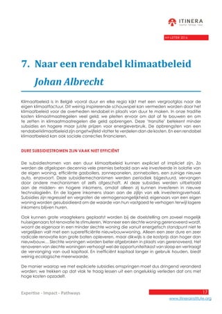 17
www.itinerainstitute.org
Expertise - Impact - Pathways
NY-LETTER 2016
7.	 Naar een rendabel klimaatbeleid
	 Johan Albrecht
Klimaatbeleid is in België vooral duur en elke regio kijkt met een vergrootglas naar de
eigen klimaatfactuur. Dit weinig inspirerende schouwspel kan vermeden worden door het
klimaatbeleid voor de overheden rendabel in plaats van duur te maken. In onze traditie
kosten klimaatmaatregelen veel geld; we pleiten ervoor om dat af te bouwen en om
te zetten in klimaatmaatregelen die geld opbrengen. Deze ‘transitie’ betekent minder
subsidies en hogere maar juiste prijzen voor energieverbruik. De opbrengsten van een
rendabel klimaatbeleid zijn ongetwijfeld vlotter te verdelen dan de kosten. En een rendabel
klimaatbeleid kan ook sociale correcties financieren.
Dure subsidiestromen zijn vaak niet efficiënt
De subsidiestromen van een duur klimaatbeleid kunnen expliciet of impliciet zijn. Zo
werden de afgelopen decennia vele premies betaald aan wie investeerde in isolatie van
de eigen woning, efficiënte gasboilers, zonnepanelen, zonneboilers, een zuinige nieuwe
auto, enzovoort. Deze subsidiemechanismen werden periodiek bijgestuurd, vervangen
door andere mechanismen of zelfs afgeschaft. Al deze subsidies werden uitbetaald
aan de midden- en hogere inkomens, omdat alleen zij kunnen investeren in nieuwe
technologieën. En de lagere inkomens staan aan de zijlijn van elk investeringsverhaal.
Subsidies zijn regressief en vergroten de vermogensongelijkheid; eigenaars van een eigen
woning worden gesubsidieerd om de waarde van hun vastgoed te verhogen terwijl lagere
inkomens blijven huren.
Ook kunnen grote vraagtekens geplaatst worden bij de doelstelling om zoveel mogelijk
huiseigenaars tot renovatie te stimuleren. Wanneer een slechte woning gerenoveerd wordt,
woont de eigenaar in een minder slechte woning die vanuit energetisch standpunt niet te
vergelijken valt met een superefficiënte nieuwbouwwoning. Alleen een zeer dure en zeer
radicale renovatie kan grote baten opleveren, maar dikwijls is de kostprijs dan hoger dan
nieuwbouw… Slechte woningen worden beter afgebroken in plaats van gerenoveerd. Het
renoveren van slechte woningen verhoogt wel de opportuniteitskost van sloop en vertraagt
de vervanging van oud kapitaal. En inefficiënt kapitaal langer in gebruik houden, biedt
weinig ecologische meerwaarde.
De manier waarop we met expliciete subsidies omspringen moet dus dringend veranderd
worden; we trekken op dat vlak te traag lessen uit een ongelukkig verleden dat ons met
hoge kosten opzadelt.
 