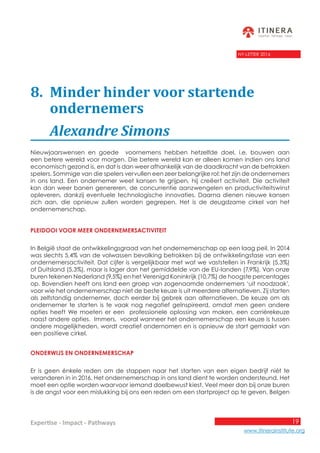 19
www.itinerainstitute.org
Expertise - Impact - Pathways
NY-LETTER 2016
8.	 Minder hinder voor startende 			
	ondernemers
	 Alexandre Simons
Nieuwjaarswensen en goede voornemens hebben hetzelfde doel, i.e. bouwen aan
een betere wereld voor morgen. Die betere wereld kan er alleen komen indien ons land
economisch gezond is, en dat is dan weer afhankelijk van de daadkracht van de betrokken
spelers. Sommige van die spelers vervullen een zeer belangrijke rol: het zijn de ondernemers
in ons land. Een ondernemer weet kansen te grijpen, hij creëert activiteit. Die activiteit
kan dan weer banen genereren, de concurrentie aanzwengelen en productiviteitswinst
opleveren, dankzij eventuele technologische innovaties. Daarna dienen nieuwe kansen
zich aan, die opnieuw zullen worden gegrepen. Het is de deugdzame cirkel van het
ondernemerschap.
Pleidooi voor meer ondernemersactiviteit
In België staat de ontwikkelingsgraad van het ondernemerschap op een laag peil. In 2014
was slechts 5,4% van de volwassen bevolking betrokken bij de ontwikkelingsfase van een
ondernemersactiviteit. Dat cijfer is vergelijkbaar met wat we vaststellen in Frankrijk (5,3%)
of Duitsland (5,3%), maar is lager dan het gemiddelde van de EU-landen (7,9%). Van onze
buren tekenen Nederland (9,5%) en het Verenigd Koninkrijk (10,7%) de hoogste percentages
op. Bovendien heeft ons land een groep van zogenaamde ondernemers ‘uit noodzaak’,
voor wie het ondernemerschap niet de beste keuze is uit meerdere alternatieven. Zij starten
als zelfstandig ondernemer, doch eerder bij gebrek aan alternatieven. De keuze om als
ondernemer te starten is te vaak nog negatief geïnspireerd, omdat men geen andere
opties heeft We moeten er een professionele oplossing van maken, een carrièrekeuze
naast andere opties. Immers, vooral wanneer het ondernemerschap een keuze is tussen
andere mogelijkheden, wordt creatief ondernomen en is opnieuw de start gemaakt van
een positieve cirkel.
Onderwijs en ondernemerschap	
Er is geen énkele reden om de stappen naar het starten van een eigen bedrijf niét te
veranderen in in 2016. Het ondernemerschap in ons land dient te worden ondersteund. Het
moet een optie worden waarvoor iemand doelbewust kiest. Veel meer dan bij onze buren
is de angst voor een mislukking bij ons een reden om een startproject op te geven. Belgen
 