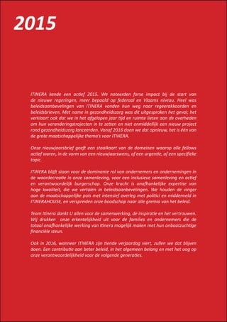 ITINERA kende een actief 2015. We noteerden forse impact bij de start van
de nieuwe regeringen, meer bepaald op federaal en Vlaams niveau. Heel was
beleidsaanbevelingen van ITINERA vonden hun weg naar regeerakkoorden en
beleidsbrieven. Met name in gezondheidszorg was dit uitgesproken het geval; het
verklaart ook dat we in het afgelopen jaar tijd en ruimte lieten aan de overheden
om hun veranderingstrajecten in te zetten en niet onmiddellijk een nieuw project
rond gezondheidszorg lanceerden. Vanaf 2016 doen we dat opnieuw, het is één van
de grote maatschappelijke thema’s voor ITINERA.
Onze nieuwjaarsbrief geeft een staalkaart van de domeinen waarop alle fellows
actief waren, in de vorm van een nieuwjaarswens, of een urgentie, of een specifieke
topic.
ITINERA blijft staan voor de dominante rol van ondernemers en ondernemingen in
de waardecreatie in onze samenleving, voor een inclusieve samenleving en actief
en verantwoordelijk burgerschap. Onze kracht is onafhankelijke expertise van
hoge kwaliteit, die we vertalen in beleidsaanbevelingen. We houden de vinger
aan de maatschappelijke pols met intensief overleg met politici en middenveld in
ITINERAHOUSE, en verspreiden onze boodschap naar alle gremia van het beleid.
Team Itinera dankt U allen voor de samenwerking, de inspiratie en het vertrouwen.
Wij drukken onze erkentelijkheid uit voor de families en ondernemers die de
totaal onafhankelijke werking van Itinera mogelijk maken met hun onbaatzuchtige
financiële steun.
Ook in 2016, wanneer ITINERA zijn tiende verjaardag viert, zullen we dat blijven
doen. Een contributie aan beter beleid, in het algemeen belang en met het oog op
onze verantwoordelijkheid voor de volgende generaties.
2015
 