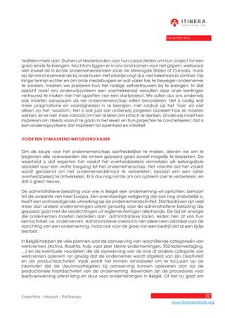 20
www.itinerainstitute.org
Expertise - Impact - Pathways
NY-LETTER 2016
twijfelen meer dan Duitsers of Nederlanders aan hun capaciteiten om hun project tot een
goed einde te brengen. Nochtans liggen er in ons land kansen voor het grijpen; weliswaar
niet zoveel als in echte ondernemerslanden zoals de Verenigde Staten of Canada, maar
op zijn minst evenveel als bij onze buren. Het plaatje oogt dus niet helemaal zo somber. Op
lange termijn echter en om onze medeburgers er wat vaker toe te bewegen ondernemer
te worden, moeten we proberen hun het nodige zelfvertrouwen bij te brengen. In dat
opzicht moet ons onderwijssysteem een voortrekkersrol vervullen door onze leerlingen
vertrouwd te maken met het opzetten van een startproject. We zullen dus ons onderwijs
ook moeten aanpassen als we ondernemerschap willen bevorderen. Het is nodig wat
meer pragmatisme en vaardigheden in te brengen, met nadruk op het ‘hoe’ en niet
alleen op het ‘waarom’. Het is ook juist dat onderwijs jongeren aanleert hoe ze moeten
werken, en er niet mee volstaat om hen te leren om kritisch te denken. Onderwijs moet hen
inspireren om steeds vooruit te gaan in het leven en hun projecten te concretiseren: dat is
een onderwijssysteem dat inspireert tot openheid en initiatief.
Voor een stimulerend wetgevend kader
Om de keuze voor het ondernemerschap aantrekkelijker te maken, dienen we om te
beginnen alle voorwaarden die ermee gepaard gaan zoveel mogelijk te beperken. De
waarheid is dat experten het vaakst het overheidsbeleid vermelden als belangrijkste
obstakel voor een vlotte toegang tot het ondernemerschap. Het voorstel dat het vaakst
wordt genoemd om het ondernemersklimaat te verbeteren, bestaat erin een beter
overheidsbeleid te ontwikkelen. Er is dus nog ruimte om ons systeem snel te verbeteren, en
dat is goed nieuws.
De administratieve belasting voor wie in België een onderneming wil oprichten, behoort
tot de zwaarste van heel Europa. Een overvloedige wetgeving die ook nog onduidelijk is,
heeft een ontmoedigende uitwerking op de ondernemersactiviteit. Startbedrijven zijn veel
meer dan andere ondernemingen uiterst gevoelig voor de administratieve belasting die
gepaard gaat met de verplichtingen uit reglementeringen allerhande. De tijd en energie
die ondernemers moeten besteden aan administratieve lasten, leiden hen af van hun
kernactiviteit, i.e. ondernemen. Administratieve overlast is niet alleen een obstakel voor de
oprichting van een onderneming, maar ook voor de groei van een bedrijf dat al een tijdje
bestaat.
In België hebben de vele plannen voor de aanwerving van verschillende categorieën van
werknemers (Activa, Rosetta, hulp voor zeer kleine ondernemingen, RSZ-lastenverlaging,
…) en de eventuele voordelen die de aanwerving van de ene of andere categorie van
werknemers oplevert, tot gevolg dat de ondernemer wordt afgeleid van zijn creativiteit
en zijn productieactiviteit. Vaak wordt het immers rendabeler om te focussen op de
inkomsten die de steunmaatregelen bij aanwerving kunnen opleveren dan op de
productionele hoofdactiviteit van de onderneming. Bovendien zijn de procedures voor
bezitsverwerving uiterst lang en duur voor ondernemingen in België. Of het nu gaat om
 