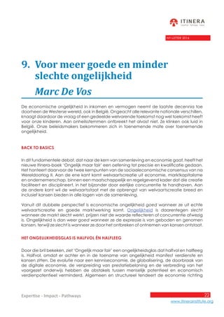 22
www.itinerainstitute.org
Expertise - Impact - Pathways
NY-LETTER 2016
9.	 Voor meer goede en minder 				
	 slechte ongelijkheid
	 Marc De Vos
De economische ongelijkheid in inkomen en vermogen neemt de laatste decennia toe
doorheen de Westerse wereld, ook in België. Ongeacht alle relevante nationale verschillen,
knaagt daardoor de vraag of een gedeelde welvarende toekomst nog wel toekomst heeft
voor onze kinderen. Aan onheilsstemmen ontbreekt het alvast niet. Ze klinken ook luid in
België. Onze beleidsmakers bekommeren zich in toenemende mate over toenemende
ongelijkheid.
Back to basics
In dit fundamentele debat, dat naar de kern van samenleving en economie gaat, heeft het
nieuwe Itinera-boek ‘Ongelijk maar fair’ een oefening tot precisie en kwalificatie gedaan.
Het hanteert daarvoor de twee kernpunten van de sociaaleconomische consensus van na
Wereldoorlog II. Aan de ene kant komt welvaartscreatie uit economie, marktkapitalisme
en ondernemerschap, binnen een maatschappelijk en regelgevend kader dat die creatie
faciliteert en disciplineert, in het bijzonder door eerlijke concurrentie te handhaven. Aan
de andere kant wil de welvaartsstaat met de opbrengst van welvaartscreatie breed en
inclusief kansen bieden in alle lagen van de samenleving.
Vanuit dit dubbele perspectief is economische ongelijkheid goed wanneer ze uit echte
welvaartscreatie en goede marktwerking komt. Ongelijkheid is daarentegen slecht
wanneer de markt slecht werkt, prijzen niet de waarde reflecteren of concurrentie afwezig
is. Ongelijkheid is dan weer goed wanneer ze de expressie is van geboden en genomen
kansen, terwijl ze slecht is wanneer ze door het ontbreken of ontnemen van kansen ontstaat.
Het ongelijkheidsglas is halfvol én halfleeg
Door die bril bekeken, ziet ‘Ongelijk maar fair’ een ongelijkheidsglas dat halfvol en halfleeg
is. Halfvol, omdat er achter en in de toename van ongelijkheid manifest verdienste en
kansen zitten. De evolutie naar een kenniseconomie, de globalisering, de doorbraak van
de digitale economie, de verspreiding van prestatiebeloning en de verbreding van het
voorgezet onderwijs hebben de obstakels tussen menselijk potentieel en economisch
verdienpotentieel verminderd. Algemeen en structureel tendeert de economie richting
 