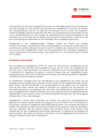 23
www.itinerainstitute.org
Expertise - Impact - Pathways
NY-LETTER 2016
meer goede economische ongelijkheid op basis van menselijke inspanning en verdienste.
De mens draagt als nooit tevoren de economische ongelijkheid in wat we het tijdperk
van Menskapitalisme noemen. Hij doet dat daarenboven in een context van ongeziene
maatschappelijke vrijheid en diversiteit. We vieren als vooruitgang de emancipatie van de
vrouw, de liberalisering van het huwelijk, de superdiversiteit via massa-immigratie, en de
vrijmaking van de handel die de wereld veel inclusiever heeft gemaakt, maar het is wel
een vooruitgang die telkenmale en onvermijdelijk meer ongelijkheid genereert.
Tegelijkertijd is het ongelijkheidsglas halfleeg, omdat de theorie van eerlijke
marktconcurrentie in veel sectoren nog te weinig praktijk is en omdat de vervlechting van
economie en politiek artificieel winnaars maakt of verliezers redt. Daarenboven zit onder
de economische ongelijkheid in tijden van Menskapitalisme de menselijke ongelijkheid:
tussen subgroepen in de samenleving, tussen gezinnen en in de opvoeding en scholing
van kinderen.
Economie is sociologie
Die sociologische ongelijkheid achter en onder de economische ongelijkheid maakt
deze laatste veel meer dan een ongelijkheid tussen ‘rijk’ en ‘arm’. De ongelijkheid van
de 21ste eeuw, waar generaties van vrede en stabiliteit intussen ook generatie-effecten
in positieve én in negatieve zin geven, is vooral of steeds meer een ongelijkheid tussen
deelgroepen die, binnen één en dezelfde samenleving, hardnekkig ongelijke en ongelijkere
sociaaleconomische trajecten kennen.
Zo herdefinieert ‘Ongelijk maar fair’ het blikveld op de ongelijkheid. De wortels van de
ongelijkheid gaan dieper dan we denken. Daarom zullen we de ongelijkheid beter moeten
leren meten, met het identificeren van de subgroepen en het volgen van hun trajecten
over de jaren heen, eerder dan alleen te focussen op snapshots van de inkomens- of
vermogensspreiding in een gegeven jaar. We weten voor België dat de interpretatie van
onze ongelijkheid dan meteen verandert: terwijl de spreiding van de ongelijkheid relatief
beperkt blijft in het snapshot, zitten er onderaan groepen kleverig vast: de niet-Europese
immigranten en hun nakomelingen.
Ongelijkheid is steeds meer polarisatie: de evolutie van economie, werkgelegenheid,
gezinnen en culturen hebben samen de neiging om succes of falen meer te voorspellen of
te herhalen, waardoor ongelijkheid uiteindelijk diepe groeven in de samenleving dreigt te
trekken. De klassieke sociale bescherming is tegenover die groeven vaker een probleem
dan een oplossing. Wie de ambitie koestert van inclusieve kansen moet daarom veel
ambitieuzer zijn dan ongelijkheid met lukrake belastingen of algemene herverdeling te
beantwoorden. Die zullen de wortels en de drijvers van de ongelijkheid niet bereiken en
dreigen ze daarom juist meer te verankeren.
 