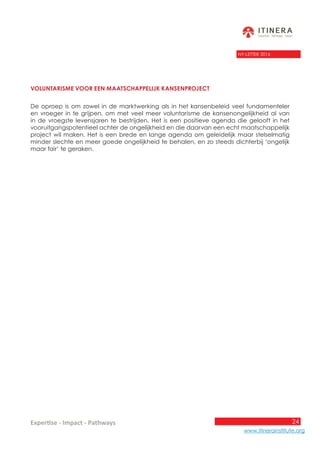 24
www.itinerainstitute.org
Expertise - Impact - Pathways
NY-LETTER 2016
Voluntarisme voor een maatschappelijk kansenproject
De oproep is om zowel in de marktwerking als in het kansenbeleid veel fundamenteler
en vroeger in te grijpen, om met veel meer voluntarisme de kansenongelijkheid al van
in de vroegste levensjaren te bestrijden. Het is een positieve agenda die gelooft in het
vooruitgangspotentieel achter de ongelijkheid en die daarvan een echt maatschappelijk
project wil maken. Het is een brede en lange agenda om geleidelijk maar stelselmatig
minder slechte en meer goede ongelijkheid te behalen, en zo steeds dichterbij ‘ongelijk
maar fair’ te geraken.
 
