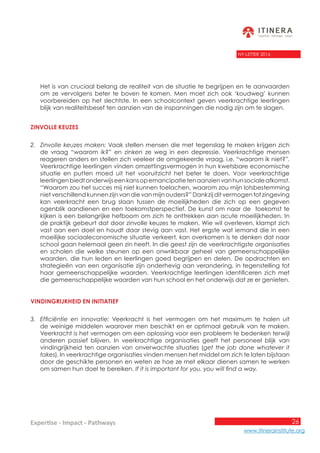 26
www.itinerainstitute.org
Expertise - Impact - Pathways
NY-LETTER 2016
Het is van cruciaal belang de realiteit van de situatie te begrijpen en te aanvaarden
om ze vervolgens beter te boven te komen. Men moet zich ook ‘koudweg’ kunnen
voorbereiden op het slechtste. In een schoolcontext geven veerkrachtige leerlingen
blijk van realiteitsbesef ten aanzien van de inspanningen die nodig zijn om te slagen.
Zinvolle keuzes
2.	 Zinvolle keuzes maken: Vaak stellen mensen die met tegenslag te maken krijgen zich
de vraag “waarom ik?” en zinken ze weg in een depressie. Veerkrachtige mensen
reageren anders en stellen zich veeleer de omgekeerde vraag, i.e. “waarom ik niet?”.
Veerkrachtige leerlingen vinden omzettingsvermogen in hun kwetsbare economische
situatie en putten moed uit het vooruitzicht het beter te doen. Voor veerkrachtige
leerlingenbiedtonderwijseenkansopemancipatietenaanzienvanhunsocialeafkomst.
“Waarom zou het succes mij niet kunnen toelachen, waarom zou mijn lotsbestemming
niet verschillend kunnen zijn van die van mijn ouders?” Dankzij dit vermogen tot zingeving
kan veerkracht een brug slaan tussen de moeilijkheden die zich op een gegeven
ogenblik aandienen en een toekomstperspectief. De kunst om naar de toekomst te
kijken is een belangrijke hefboom om zich te onttrekken aan acute moeilijkheden. In
de praktijk gebeurt dat door zinvolle keuzes te maken. Wie wil overleven, klampt zich
vast aan een doel en houdt daar stevig aan vast. Het ergste wat iemand die in een
moeilijke sociaaleconomische situatie verkeert, kan overkomen is te denken dat naar
school gaan helemaal geen zin heeft. In die geest zijn de veerkrachtigste organisaties
en scholen die welke steunen op een onwrikbaar geheel van gemeenschappelijke
waarden, die hun leden en leerlingen goed begrijpen en delen. De opdrachten en
strategieën van een organisatie zijn onderhevig aan verandering, in tegenstelling tot
haar gemeenschappelijke waarden. Veerkrachtige leerlingen identificeren zich met
die gemeenschappelijke waarden van hun school en het onderwijs dat ze er genieten.
Vindingrijkheid en initiatief
3.	 Efficiëntie en innovatie: Veerkracht is het vermogen om het maximum te halen uit
de weinige middelen waarover men beschikt en er optimaal gebruik van te maken.
Veerkracht is het vermogen om een oplossing voor een probleem te bedenken terwijl
anderen passief blijven. In veerkrachtige organisaties geeft het personeel blijk van
vindingrijkheid ten aanzien van onverwachte situaties (get the job done whatever it
takes). In veerkrachtige organisaties vinden mensen het middel om zich te laten bijstaan
door de geschikte personen en weten ze hoe ze met elkaar dienen samen te werken
om samen hun doel te bereiken. If it is important for you, you will find a way.
 
