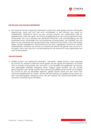 27
www.itinerainstitute.org
Expertise - Impact - Pathways
NY-LETTER 2016
Het belang van sociale netwerken
4.	 Een beschermende omgeving: Veerkracht wordt al te vaak gezien als een individuele
eigenschap, maar kan zich niet echt ontwikkelen in een klimaat van angst en
onzekerheid. Veerkracht steunt op een sociaal netwerk van wederzijdse hulp en
zelfzekerheid, zoals een gezin, de school, jeugdbijstand en de ruimere gemeenschap.
Terwijl ieder van ons in aanleg over veerkracht beschikt, is de verwezenlijking van het
potentieel ervan afhankelijk van het bestaande schoolsysteem, de stabiliteit van het
gezin en de cohesie binnen de gemeenschap. Veerkracht promoten, is dus ook strijden
tegen sociale ongelijkheid, discriminatie op het werk, segregatie, etnische en raciale
verdeeldheid, mislukken op school en schooluitval alsook het gebrek aan structuur in
het gezin. Het is dan ook van cruciaal belang om het evenwicht tussen gezinsleven en
werk te bevorderen.
Gelijke kansen
5.	 Gelijke kansen: wie veerkracht bevordert, bevordert gelijke kansen, meer bepaald
op school. Nu verplicht onderwijs wordt gezien als een goed dat iedereen wil omdat
men er sociale emancipatie van verwacht, is het duidelijk dat gelijkheid van kansen
een belangrijke politieke uitdaging wordt. Volgens grote denkers van de sociale
gerechtigheid is een eerlijk systeem een systeem dat gelijke kansen biedt om te slagen
op school en dat, bij eenzelfde diploma, gelijke kansen biedt om een baan met
verantwoordelijkheden te vinden. Achter die bevordering van gelijke kansen gaat dus
een nog belangrijker uitdaging schuil, die erin bestaat de vertrouwensrelatie tussen
school en samenleving te herstellen.
 