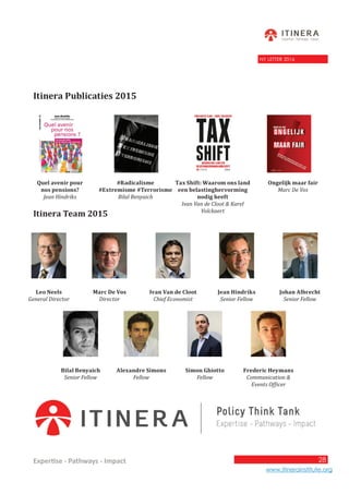 28
www.itinerainstitute.org
Expertise - Pathways - Impact
28
NY LETTER 2016
Itinera Publicaties 2015
Itinera Team 2015
Leo Neels
General Director
Marc De Vos
Director
Ivan Van de Cloot
Chief Economist
Jean Hindriks
Senior Fellow
Johan Albrecht
Senior Fellow
Bilal Benyaich
Senior Fellow
Alexandre Simons
Fellow
Simon Ghiotto
Fellow
Frederic Heymans
Communication &
Events Officer
Quel avenir pour
nos pensions?
Jean Hindriks
#Radicalisme
#Extremisme #Terrorisme
Bilal Benyaich
Tax Shift: Waarom ons land
een belastinghervorming
nodig heeft
Ivan Van de Cloot & Karel
Volckaert
Ongelijk maar fair
Marc De Vos
 