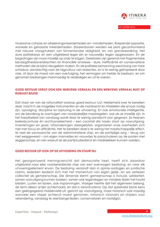 4
www.itinerainstitute.org
Expertise - Impact - Pathways
NY-LETTER 2016
moeizame cohesie en afrekeningsmeerderheden en –minderheden. Roepende oppositie,
wankele en gehaaste meerderheden. Daarenboven werden we plots geconfronteerd
met nieuwe vraagstukken van binnenlandse veiligheid, en van grensbewaking. Het
dure politiekorps en een uitgekleed leger zijn er nauwelijks tegen opgewassen. En de
begrotingen zijn maar moeilijk op orde te krijgen. Deelstaten zijn geremd met fragmentaire
bevoegdheidsoverdrachten en financiële anorexie - dure, inefficiënte en conservatieve
methoden die ze bijna vleugellam maken. En de politieke bemanning werd bang van haar
schaduw, aandachtig voor de hijgcultuur van redacties, en is te weinig geïnspireerd door
visie, of door de moed van een overtuiging, het vermogen om helder te beslissen, en om
genomen beslissingen manmoedig te verdedigen en uit te voeren.
Goed bestuur vergt ook een wervend verhaal en een wervend verhaal rust op
robuust beleid
Dat staat ver van de rationaliteit waarop goed bestuur rust. Helderheid over te bereiken
doel, inzicht in de mogelijke instrumenten en de mankracht en middelen die ervoor nodig
zijn, opvolging, discipline en bijsturing in de uitvoering. En ook emotionele intelligentie,
om de bevolking te overtuigen van noodzakelijke maatregelen, ook als ze moeilijk zijn. In
het haastbeleid van vandaag wordt daar te weinig aandacht aan gegeven. Zo heersen
beleidsconfusie én rechtsonzekerheid – een cocktail die haaks staat op vooruitgang,
investeringen en groei. Uitzonderingen daargelaten, organiseren onze overheden zich
niet met focus en efficiëntie. Het te bereiken doel is te weinig het maatschappelijk effect,
te veel de sacrosanctie van de administratieve stap, en de partijdige zorg – terug van
niet weggeweest – om eigen mannetjes en vrouwtjes te parachuteren op de posten met
zeggenschap, en van waaruit ze de partijstudiedienst en medialekken kunnen voeden.
Goed bestuur let ook op de uitvoering en stuurt bij
Het georganiseerd meningsverschil dat democratie heet, heeft zich daardoor
uitgebreid naar elke voorbereidende stap van een overwogen beslissing, en naar elk
uitvoeringselement ervan. De beslissing verzandt dan in opinie-oorlogjes en juridische
claims. Iedereen bedient zich met het momentum van eigen gelijk, en we verliezen
collectief als gemeenschap. Die dimensie klemt: gemeenschap is inclusie, solidariteit,
samen vooruitgang kunnen boeken, samen ook tegenslagen en mindere tijden het hoofd
bieden. Lusten en lasten, ook inspanningen. Vroeger heette dat het algemeen belang,
de term alleen al lijkt achterhaald, en dat is verontrustend. Op dat speelveld blonk eens
een geëngageerd middenveld uit, gericht op vooruitgang, maar historisch ook moedig
wanneer een stapje achteruit moest genomen, historisch visionairs en strijders voor
verandering, vandaag te veel bange lieden, conservatoren en nostalgici.
 