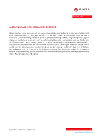 5
www.itinerainstitute.org
Expertise - Impact - Pathways
NY-LETTER 2016
Algemeen belang is een weerbarstige grootheid
Goed bestuur vergt focus, de wil om samen aan die betere toekomst te bouwen, helderheid
over doelstellingen op langere termijn, correctheid over de werkelijke stappen daar
naartoe. Geen makkelijk verhaal meer. Complexe vraagstukken, zorgvuldig overwogen
stappen, beslistheid in de uitvoering. Allemaal zaken die veel vergen van de toplui die
zich in openbaar bestuur engageren en er verantwoordelijkheden nemen. Meerderheid,
oppositie en middenveld die debatteren maar ook het vermogen hebben om te willen
en te kunnen concluderen. En de moed om de bevolking – iedereen dus, niet enkel de
achterban - samen te brengen en te enthousiasmeren. Het algemeen belang is op langere
termijn in ieders belang, maar voorkeur voor ieders onmiddellijk individueel of groepsbelang
creëert geen algemeen belang.
 