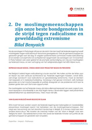 6
www.itinerainstitute.org
Expertise - Impact - Pathways
NY-LETTER 2016
	 Bilal Benyaich
Na de aanslagen in Parijs begin dit jaar en de raid in Verviers heeft de federale regering twaalf
maatregelen tegen radicalisme en terrorisme goedgekeurd. Ook de gemeenschappen en
gewesten gingen aan de slag. Er volgden parlementaire commissies inzake radicalisering
en er werden conceptnota’s en actieplannen opgemaakt. De aanslagen van 13 november
in Parijs hebben ook weer geleid tot de prompte aankondiging van nieuwe maatregelen
op federaal niveau, en een verhoging van het veiligheidsbudget met 400 miljoen euro.
Repressie waar nodig, steeds meer ook proactief BELEID en preventie
Het Belgisch beleid tegen radicalisering is louter reactief. We hollen achter de feiten aan
en liepen dus een serieuze achterstand op. Federale regeringen hadden, vanaf 2005,
wel enige aandacht voor radicalisme en gewelddadig extremisme, maar ze blonken
niet bepaald uit in beleidsontwikkeling. Vandaag is het gevaar imminent, zelfs tastbaar
geworden en is het maatschappelijk en politiek draagvlak om de problemen écht aan te
pakken groter dan ooit. Dat is een opportuniteit.
De maatregelen op het federale niveau zijn bijna allemaal repressief van aard. Logisch ook,
want repressie is onontbeerlijk in de strijd tegen terreur. Bovendien liggen veel preventieve
beleidshefbomen op deelstaatniveau. Veel, maar niet alle.
Van islam in België naar Belgische islam
2016 moet het jaar worden waarin de federale regering een belangrijke en noodzakelijke
preventieve maatregel neemt: het betrekken van de moslimgemeenschappen. Dat
vergt een hervorming van het islamitisch landschap in België. Er is immers nood aan een
andere islamcultuur. We moeten de overstap maken van de ‘islam in België’ naar een
‘Belgische islam’. Op beleidsvlak kunnen hier zowel de federale minister van justitie als de
gemeenschappen en gewesten een rol spelen.
2. De moslimgemeenschappen
zijn onze beste bondgenoten in
de strijd tegen radicalisme en
gewelddadig extremisme
 