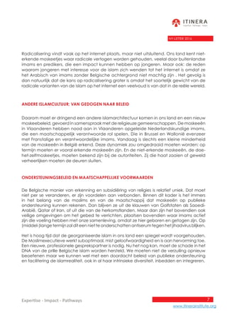 7
www.itinerainstitute.org
Expertise - Impact - Pathways
NY-LETTER 2016
Radicalisering vindt vaak op het internet plaats, maar niet uitsluitend. Ons land kent niet-
erkende moskeetjes waar radicale vertogen worden gehouden, veelal door buitenlandse
imams en predikers, die een impact kunnen hebben op jongeren. Maar ook: de reden
waarom jongeren met interesse voor de islam zich wenden tot het internet is omdat ze
het Arabisch van imams zonder Belgische achtergrond niet machtig zijn . Het gevolg is
dan natuurlijk dat de kans op radicalisering groter is omdat het soortelijk gewicht van de
radicale varianten van de islam op het internet een veelvoud is van dat in de reële wereld.
Andere islamcultuur; van gedogen naar beleid
Daarom moet er dringend een andere islamarchitectuur komen in ons land en een nieuw
moskeebeleid, gevoerd in samenspraak met de religieuze gemeenschappen. De moskeeën
in Vlaanderen hebben nood aan in Vlaanderen opgeleide Nederlandskundige imams,
die een maatschappelijk verantwoorde rol spelen. Die in Brussel en Wallonië evenzeer
met Franstalige en verantwoordelijke imams. Vandaag is slechts een kleine minderheid
van de moskeeën in België erkend. Deze dynamiek zou omgedraaid moeten worden: op
termijn moeten er vooral erkende moskeeën zijn. En de niet-erkende moskeeën, de doe-
het-zelfmoskeetjes, moeten bekend zijn bij de autoriteiten. Zij die haat zaaien of geweld
verheerlijken moeten de deuren sluiten.
Ondersteuningsbeleid en maatschappelijke voorwaarden
De Belgische manier van erkenning en subsidiëring van religies is relatief uniek. Dat moet
niet per se veranderen, er zijn voordelen aan verbonden. Binnen dit kader is het immers
in het belang van de moslims en van de maatschappij dat moskeeën op publieke
ondersteuning kunnen rekenen. Dan blijven ze uit de klauwen van Golfstaten als Saoedi-
Arabië, Qatar of Iran, of uit die van de herkomstlanden. Maar dan zijn het bovendien ook
veilige omgevingen om het gebed te verrichten, plaatsen bovendien waar imams actief
zijn die voeling hebben met onze samenleving, omdat ze hier geboren en getogen zijn. Op
(middel-)lange termijn zal dit een niet te onderschatten antiserum tegen het jihadvirus blijken.
Het is hoog tijd dat de georganiseerde islam in ons land een spiegel wordt voorgehouden.
De Moslimexecutieve werkt suboptimaal, mist geloofwaardigheid en is aan hervorming toe.
Een nieuwe, professionele gesprekspartner is nodig. Nu het nog kan, moet de schade in het
DNA van de prille Belgische islam worden hersteld. We moeten niet de verzuiling opnieuw
beoefenen maar we kunnen wel met een doordacht beleid van publieke ondersteuning
en facilitering de islamrealiteit, ook in al haar intrinsieke diversiteit, inbedden en integreren.
 