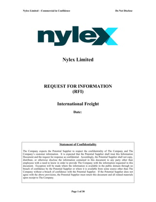 Nylex Limited – Commercial in Confidence Do Not Disclose
Nylex Limited
REQUEST FOR INFORMATION
(RFI)
International Freight
Date:
Statement of Confidentiality
The Company expects the Potential Supplier to respect the confidentiality of The Company and The
Company’s customer information. It is expected that the Potential Supplier shall treat this Information
Document and the request for response as confidential. Accordingly, the Potential Supplier shall not copy,
distribute, or otherwise disclose the information contained in this document to any party other than
employees with a need to know in order to provide The Company with the information requested in this
document. Exception will be made where the information is available in the public domain through no
breach of confidence by the Potential Supplier or where it is available from some source other than The
Company without a breach of confidence with the Potential Supplier. If the Potential Supplier does not
agree with the above provisions, the Potential Supplier must return this document and all related materials
upon receipt to The Company.
Page 1 of 30
 