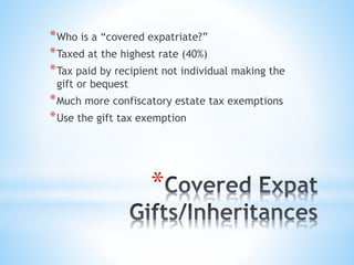 *
*Who is a “covered expatriate?”
*Taxed at the highest rate (40%)
*Tax paid by recipient not individual making the
gift or bequest
*Much more confiscatory estate tax exemptions
*Use the gift tax exemption
 