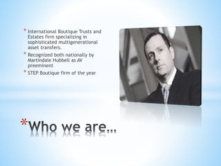 * International Boutique Trusts and
Estates firm specializing in
sophisticated multigenerational
asset transfers.
* Recognized both nationally by
Martindale Hubbell as AV
preeminent
* STEP Boutique firm of the year
*
 