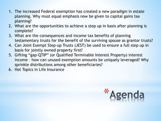 *
1. The increased Federal exemption has created a new paradigm in estate
planning. Why must equal emphasis now be given to capital gains tax
planning?
2. What are the opportunities to achieve a step up in basis after planning is
complete?
3. What are the consequences and income tax benefits of planning
testamentary trusts for the benefit of the surviving spouse as grantor trusts?
4. Can Joint Exempt Step-up Trusts (JEST) be used to ensure a full step up in
basis for jointly owned property first?
5. Gifting “gap-QTIP” (or Qualified Terminable Interest Property) interest
income – how can unused exemption amounts be uniquely leveraged? Why
sprinkle distributions among other beneficiaries?
6. Hot Topics in Life Insurance
 