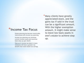 *
*Many clients have greatly
appreciated stock, and the
gains tax if sold in the trust
can be a significant amount.
With the higher exemption
amount, it might make sense
to leave low basis assets in
one’s estate to achieve step
up.
Estate planning has become inextricably
intertwined with income tax planning.
Income tax planning can minimize
current income taxes and maximize
basis step up upon death.
Step up in income tax basis in many
instances will have a greater tax
benefit than state estate tax savings.
 