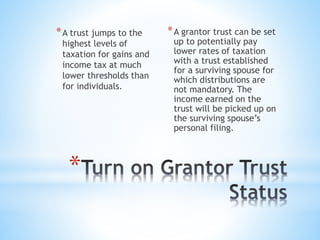 *
*A trust jumps to the
highest levels of
taxation for gains and
income tax at much
lower thresholds than
for individuals.
*A grantor trust can be set
up to potentially pay
lower rates of taxation
with a trust established
for a surviving spouse for
which distributions are
not mandatory. The
income earned on the
trust will be picked up on
the surviving spouse’s
personal filing.
 
