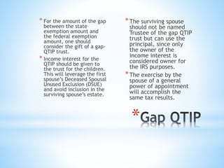 *
* For the amount of the gap
between the state
exemption amount and
the federal exemption
amount, one should
consider the gift of a gap-
QTIP trust.
* Income interest for the
QTIP should be given to
the trust for the children.
This will leverage the first
spouse’s Deceased Spousal
Unused Exclusion (DSUE)
and avoid inclusion in the
surviving spouse’s estate.
*The surviving spouse
should not be named
Trustee of the gap QTIP
trust but can use the
principal, since only
the owner of the
income interest is
considered owner for
the IRS purposes.
*The exercise by the
spouse of a general
power of appointment
will accomplish the
same tax results.
 