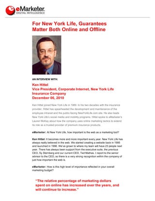 For New York Life, Guarantees
Matter Both Online and Offline




AN INTERVIEW WITH:

Ken Hittel
Vice President, Corporate Internet, New York Life
Insurance Company
December 06, 2010

Ken Hittel joined New York Life in 1989. In his two decades with the insurance
provider, Hittel has spearheaded the development and maintenance of the
employee intranet and the public-facing NewYorkLife.com site. He also leads
New York Life’s social media and mobility programs. Hittel spoke to eMarketer’s
Lauren McKay about how the company uses online marketing tactics to extend
its role as a trusted provider of premium insurance products.

eMarketer: At New York Life, how important is the web as a marketing tool?

Ken Hittel: It becomes more and more important every year. New York Life has
always really believed in the web. We started creating a website back in 1995
and launched in 1996. We’ve grown to where my team will have 23 people next
year. There has always been support from the executive suite, the previous
CEO, Sy Sternberg and our current CEO, Ted Mathas. I report to the senior
advisor to the CEO, so there is a very strong recognition within the company of
just how important the web is.

eMarketer: How is this high level of importance reflected in your overall
marketing budget?



  “The relative percentage of marketing dollars
  spent on online has increased over the years, and
  will continue to increase.”
 