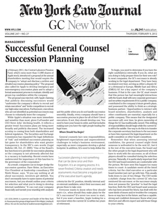 www. NYLJ.com
Volume 247—NO. 27                                                                                                                               Thursday, February 9, 2012


Management

Successful General Counsel                                                                                                                         By
                                                                                                                                                   Lee
                                                                                                                                                   Udelsman


Succession Planning
I
   n February 2011, the Central Laborers Pension                                                                                To begin, you need to determine if you have the
   Fund, which owns more than 11,000 shares of                                                                              right candidate(s) internally. If you do, what are
   Apple stock, introduced a proposal at the annual                                                                         you doing to help prepare them for their new role?
   shareholders meeting that would require the                                                                              In most companies, the GC’s successor is already
   company to “adopt and disclose a written and                                                                             working in the legal department. They have been
detailed succession planning policy.” The proposal                                                                          incubated over time, serving as either a deputy GC
also called for Apple to develop emergency and                                                                              or a divisional or Europe, Middle East and Africa
non-emergency succession plans and to adopt a                                                                               (EMEA) GC for a key aspect of the company’s
formal assessment process to evaluate, identify and                                                                         business. If that is the case, the GC must ensure
groom top candidates within the company.                                                                                    that this person has had meaningful interactions
   The proposal was rejected, with Apple claiming                                                                           with the board, dealt with new corporate governance
that publicly discussing successors would                                                                                   and securities requirements if it is a public company,
                                                                                                                   ISTOCK
“undermine the company’s efforts to recruit and                                                                             contributed to the company’s future growth plans,
retain executives” and “invite competitors to recruit                                                                       and possessed the ability to think as a strategic
our high-value executives. Furthermore, executives                                                                          business partner. Opportunities to interact with
who are not identified as potential successors may              and the public when you do not handle succession            board members, shareholders, analysts and
choose to voluntarily leave the company.”                       smoothly. Ideally, every company should have a              other constituents are essential, especially for a
   While Apple’s situation was more immediate                   succession process in place for all of their C-level        public company. This means that the designated
and sensitive than most, given Co-Founder and                   executives. If not, they should develop one. You            successor will, over time, be given ownership of
CEO Steve Jobs’ declining health, it reflects a                 need to have your house in order, and that includes         things the GC has traditionally owned. This shifting
greater trend: Succession plans are being more                  making sure you have the right people leading the           of responsibilities should begin while the current GC
broadly and publicly discussed. The increased                   legal team.                                                 is still in the saddle. One way to do this is to transfer
scrutiny is coming from both shareholders and                     Where Should You Begin?                                   the corporate secretary functions to the successor
federal regulators. The Securities and Exchange                                                                             or have him represent the legal department on the
Commission has expanded the legal definitions                      General counsels face new responsibilities,              audit committee or other board committees.
of “risk” and redefined succession planning as                  heightened expectations and unprecedented                       Remember that when assessing internal
fair game for shareholders who want greater                     challenges in today’s business environment,                 candidates, the general counsel might think
transparency. In the SEC’s own words (Legal                     especially as more companies develop a global               someone is well-suited to be the next GC, but it
Bulletin 14E, Oct. 27, 2009): “One of the Board’s               footprint. In addition, GCs need to help define the         is the rest of the executive team, the board and
key functions is to provide for succession planning                                                                         the other people in the legal department who will
so the company is not adversely affected due                                                                                have to work with the successor, so all of these
to a vacancy in leadership. Recent events have                                                                              players should be consulted during the selection
underscored the importance of this function to
                                                                 Succession planning is not something                       process. Naturally, it is particularly important that
the governance of the corporation.”                              that can be done once and then                             the CEO and board members are comfortable with
   As a result, companies can no longer dodge the                forgotten. It is an ongoing process. It is                 the person. We have seen this happen too many
succession question. Dave Heine, an Executive                                                                               times to count: A candidate meets all the listed
Vice President at leadership consultancy PDI
                                                                 never finished. Criteria creation and needs                criteria, but the chief executive or a particular
Ninth House, says, “If you say nothing at all                    assessments must become a regular part                     board member just can’t go with him. This usually
about succession, investors get skittish. You                    of the executive team’s agenda.                            boils down to one of two things: The CEO seeks
don’t necessarily have to name names of potential                                                                           a stylistic change from the current GC who has
successors, but you should outline your criteria                criteria for the GC position, identify internal and/        mentored his successor, or the successor simply
for selection and what you’re doing to develop                  or external candidates, select their successor, and         does not possess the “gravitas” to lead the legal
internal candidates.” It can cost your company                  groom them to take over.                                    function. Both the CEO and board want someone
financially and tarnish your standing with analysts                Everyone wants to know when they should                  who has been around the block, has dealt with the
                                                                start—i.e., when should they make plans for the             same kinds of issues and/or troubles the company
                                                                GC’s succession? It’s never too soon to start,              faces or may face in the future, and has a capable,
Lee Udelsman is a partner and leader of the New York            but if you want a baseline, begin looking for a             strong and confident demeanor. Know what your
in-house practice group at legal search firm Major, Lindsey &   successor when the current GC is within two years           directors and officers expect and add those things
Africa. He can be reached at ludelsman@mlaglobal.com.           of retirement.                                              to your criteria.
 