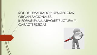 ROL DEL EVALUADOR, RESISTENCIAS
ORGANIZACIONALES.
INFORME EVALUATIVO:ESTRUCTURA Y
CARACTERISTICAS
 