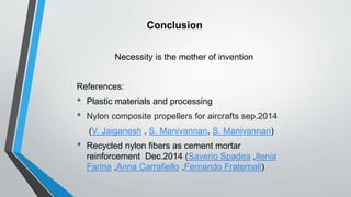 Conclusion
Necessity is the mother of invention
References:
• Plastic materials and processing
• Nylon composite propellers for aircrafts sep.2014
(V. Jaiganesh , S. Manivannan, S. Manivannan)
• Recycled nylon fibers as cement mortar
reinforcement Dec.2014 (Saverio Spadea ,Ilenia
Farina ,Anna Carrafiello ,Fernando Fraternali)
 