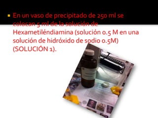  En un vaso de precipitado de 250 ml se
colocan 5 ml de la solución de
Hexametiléndiamina (solución 0.5 M en una
solución de hidróxido de sodio 0.5M)
(SOLUCIÓN 1).
 