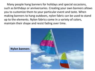 Many people hang banners for holidays and special occasions,
such as birthdays or anniversaries. Creating your own banners allows
you to customize them to your particular event and taste. When
making banners to hang outdoors, nylon fabric can be used to stand
up to the elements. Nylon fabrics come in a variety of colors,
maintain their shape and resist fading over time.
Nylon banners
 