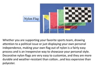 Whether you are supporting your favorite sports team, drawing
attention to a political issue or just displaying your own personal
independence, making your own flag out of nylon is a fairly easy
process and is an inexpensive way to showcase your personal style.
Decorative nylon flags are very easy to customize, and they are more
durable and weather-resistant than cotton...and less expensive than
polyester.
Nylon Flag
 