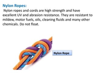 Nylon Ropes:
Nylon ropes and cords are high strength and have
excellent UV and abrasion resistance. They are resistant to
mildew, motor fuels, oils, cleaning fluids and many other
chemicals. Do not float.
Nylon Rope
 